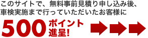 このサイトで、無料事前見積もり申し込み後、車検実施まで行っていただいたお客様に500ポイントプレゼント！